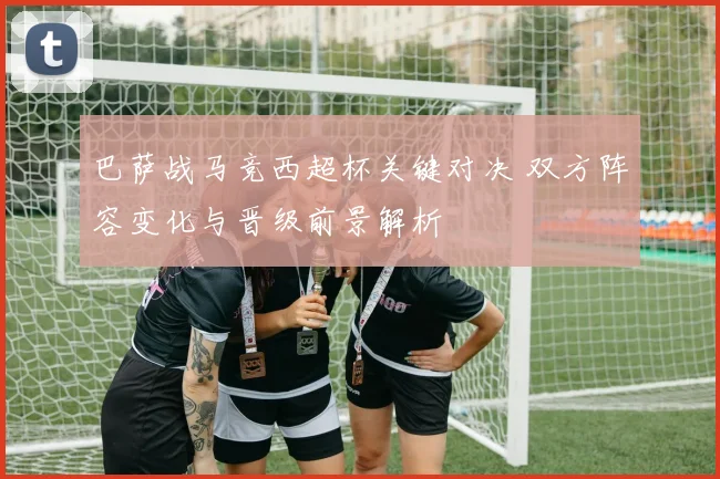 巴萨战马竞西超杯关键对决 双方阵容变化与晋级前景解析