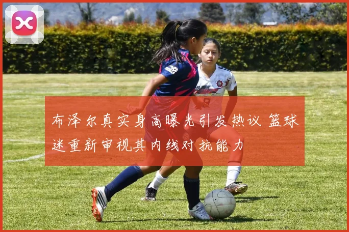 布泽尔真实身高曝光引发热议 篮球迷重新审视其内线对抗能力