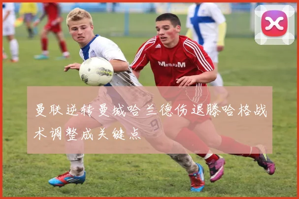 曼联逆转曼城哈兰德伤退滕哈格战术调整成关键点