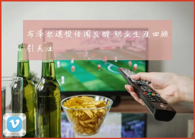 布泽尔退役传闻发酵 职业生涯回顾引关注
