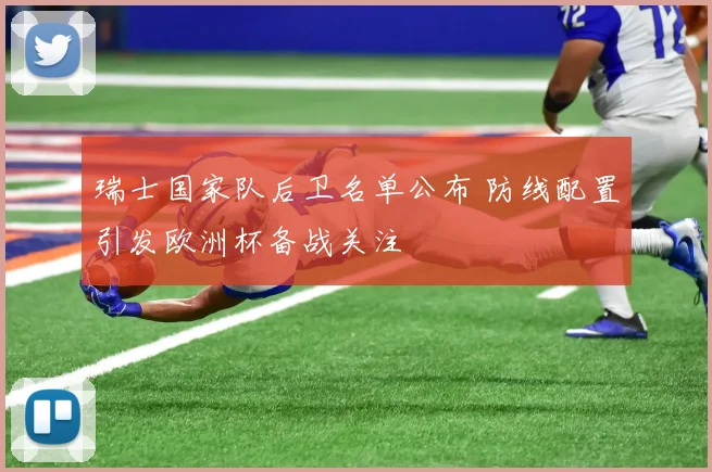 瑞士国家队后卫名单公布 防线配置引发欧洲杯备战关注