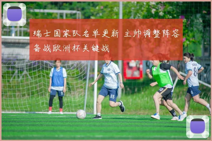 瑞士国家队名单更新 主帅调整阵容备战欧洲杯关键战