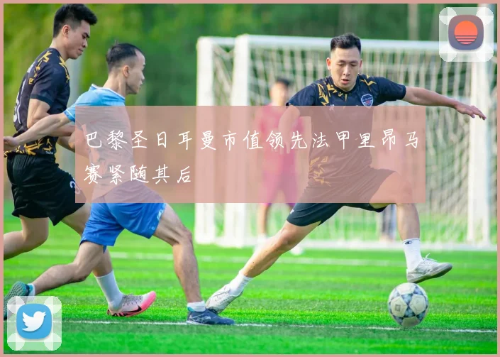 巴黎圣日耳曼市值领先法甲里昂马赛紧随其后