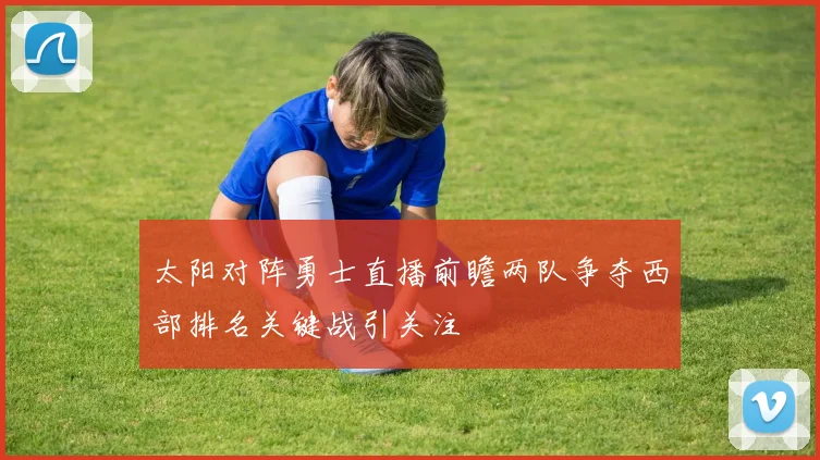 太阳对阵勇士直播前瞻两队争夺西部排名关键战引关注