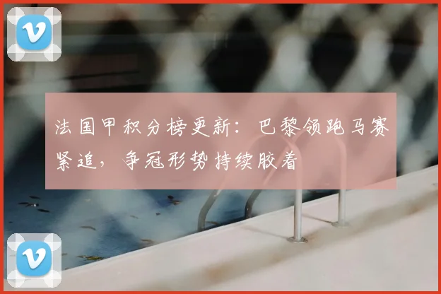 法国甲积分榜更新：巴黎领跑马赛紧追，争冠形势持续胶着