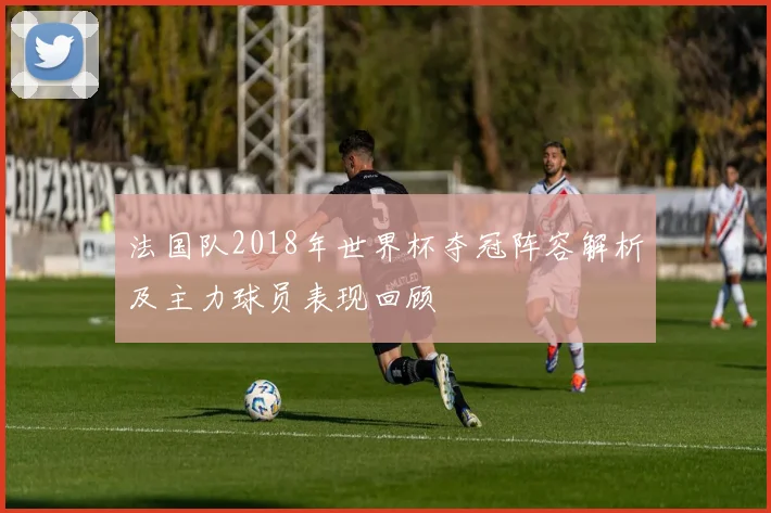 法国队2018年世界杯夺冠阵容解析及主力球员表现回顾
