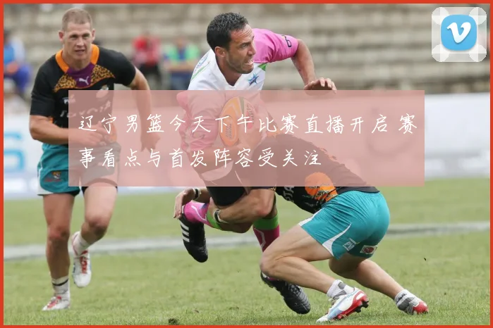 辽宁男篮今天下午比赛直播开启 赛事看点与首发阵容受关注