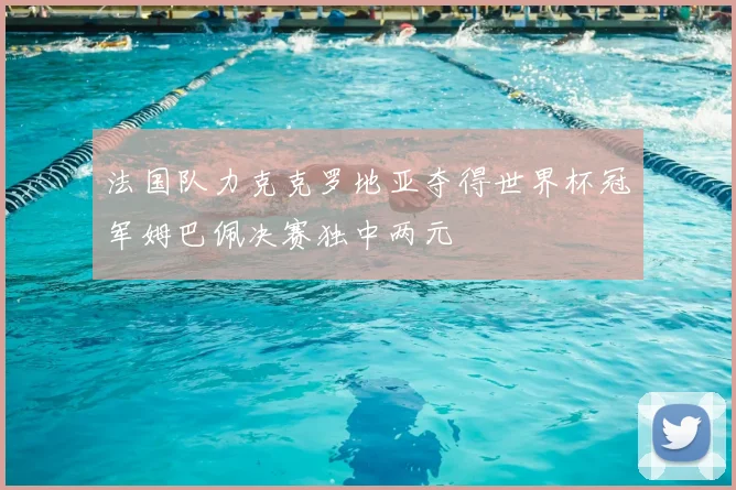 法国队力克克罗地亚夺得世界杯冠军姆巴佩决赛独中两元