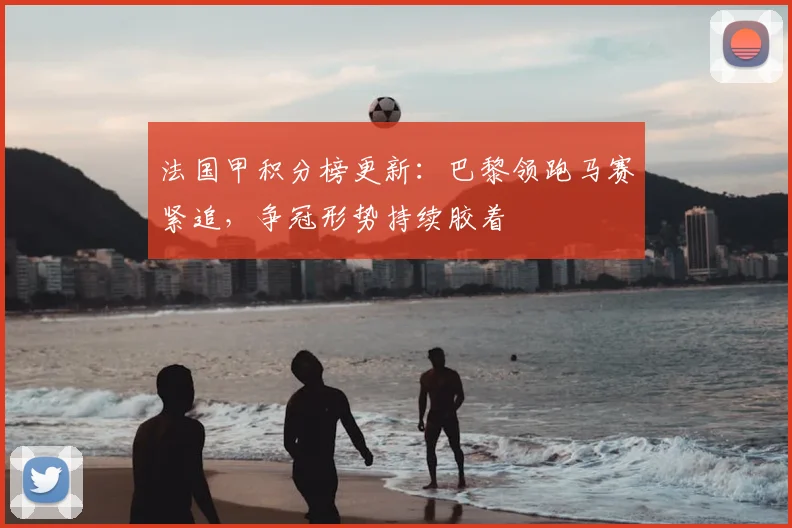 法国甲积分榜更新：巴黎领跑马赛紧追，争冠形势持续胶着
