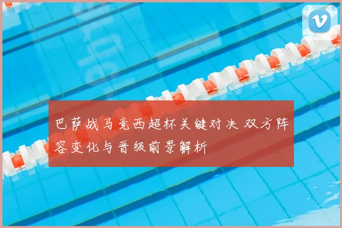 巴萨战马竞西超杯关键对决 双方阵容变化与晋级前景解析