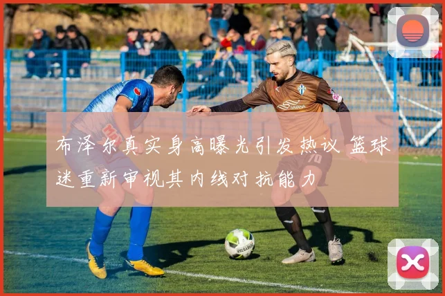 布泽尔真实身高曝光引发热议 篮球迷重新审视其内线对抗能力