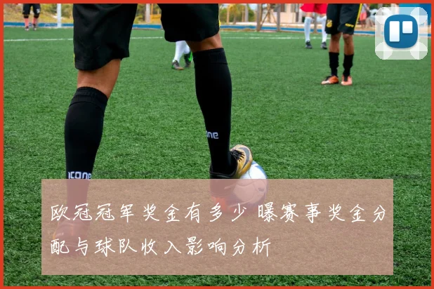 欧冠冠军奖金有多少 曝赛事奖金分配与球队收入影响分析