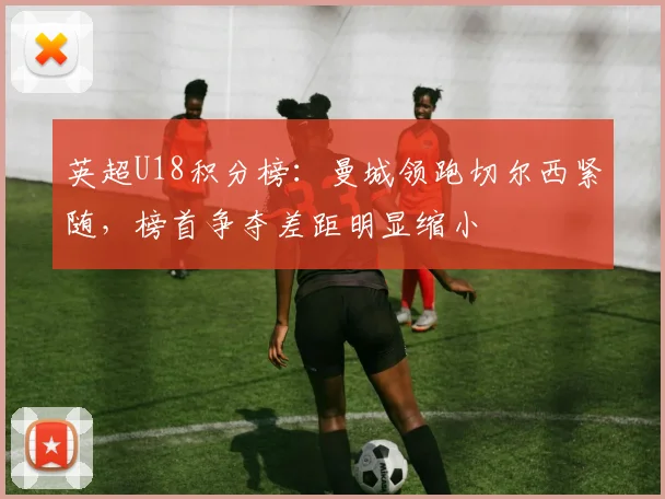 英超U18积分榜：曼城领跑切尔西紧随，榜首争夺差距明显缩小