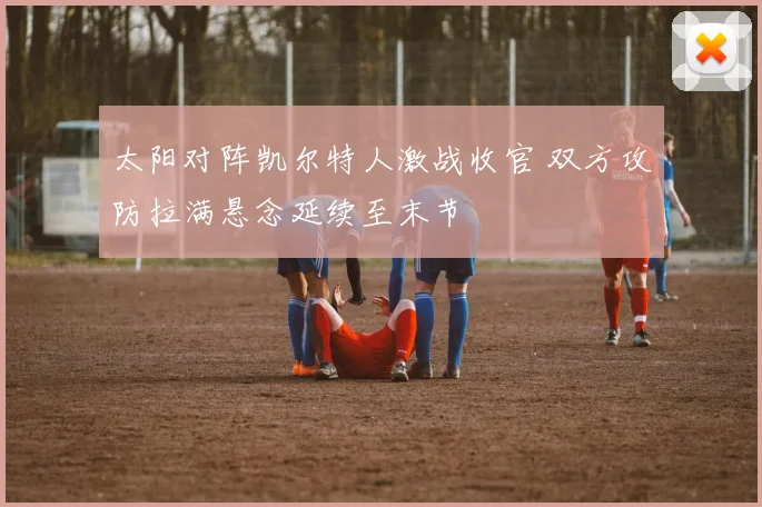 太阳对阵凯尔特人激战收官 双方攻防拉满悬念延续至末节