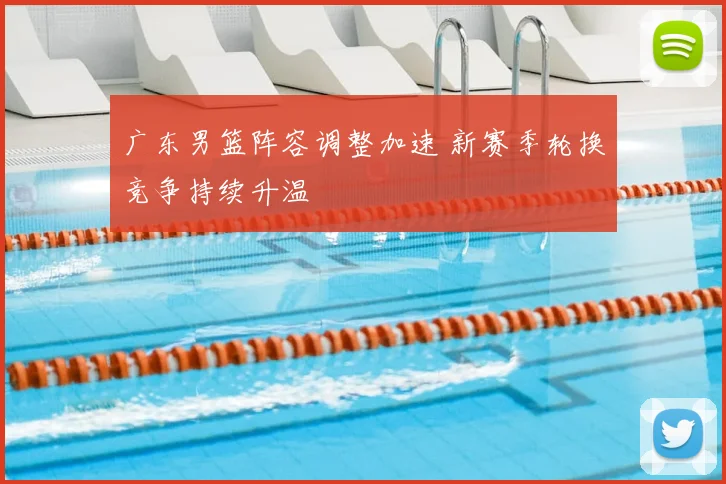 广东男篮阵容调整加速 新赛季轮换竞争持续升温