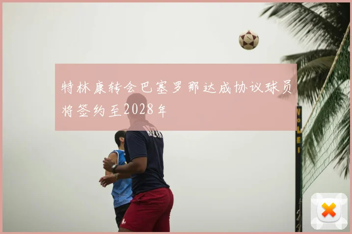 特林康转会巴塞罗那达成协议球员将签约至2028年