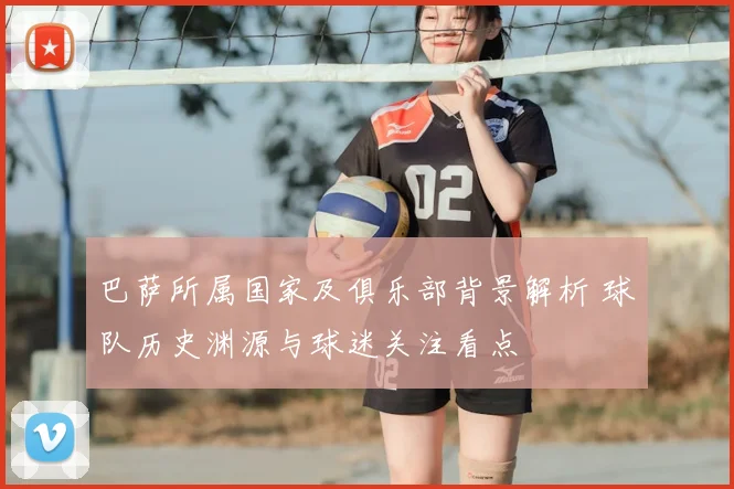 巴萨所属国家及俱乐部背景解析 球队历史渊源与球迷关注看点