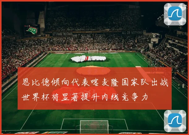 恩比德倾向代表喀麦隆国家队出战世界杯将显著提升内线竞争力