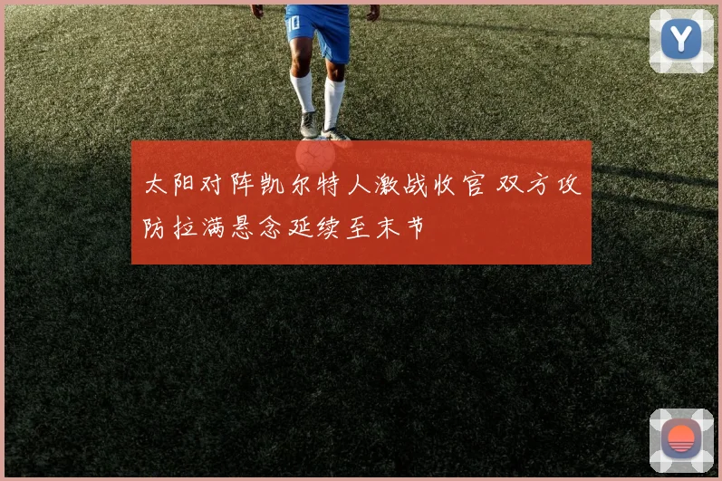 太阳对阵凯尔特人激战收官 双方攻防拉满悬念延续至末节