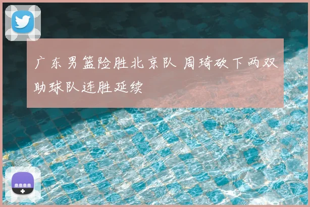 广东男篮险胜北京队 周琦砍下两双助球队连胜延续