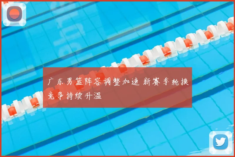 广东男篮阵容调整加速 新赛季轮换竞争持续升温