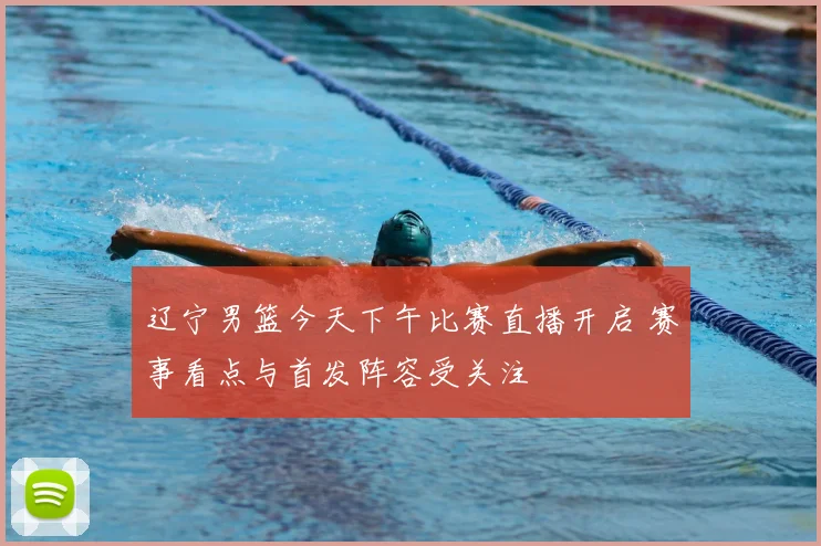 辽宁男篮今天下午比赛直播开启 赛事看点与首发阵容受关注