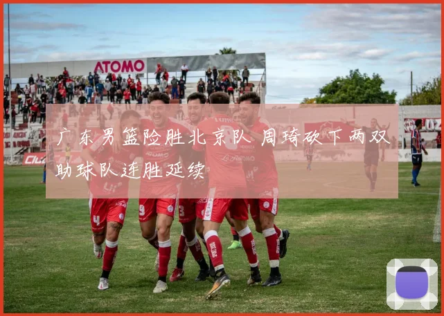 广东男篮险胜北京队 周琦砍下两双助球队连胜延续