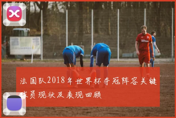 法国队2018年世界杯夺冠阵容关键球员现状及表现回顾