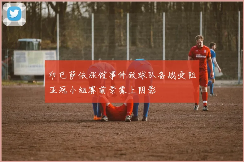 印巴萨依旅馆事件致球队备战受阻亚冠小组赛前景蒙上阴影