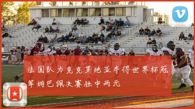 法国队力克克罗地亚夺得世界杯冠军姆巴佩决赛独中两元