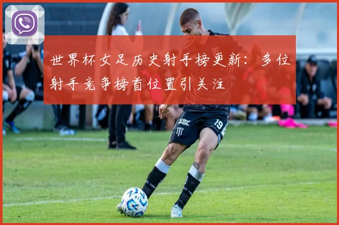 世界杯女足历史射手榜更新：多位射手竞争榜首位置引关注