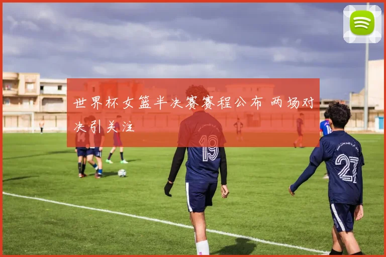 世界杯女篮半决赛赛程公布 两场对决引关注