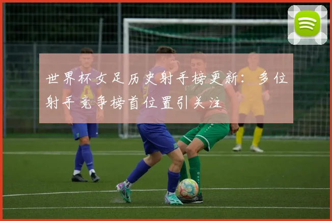 世界杯女足历史射手榜更新：多位射手竞争榜首位置引关注