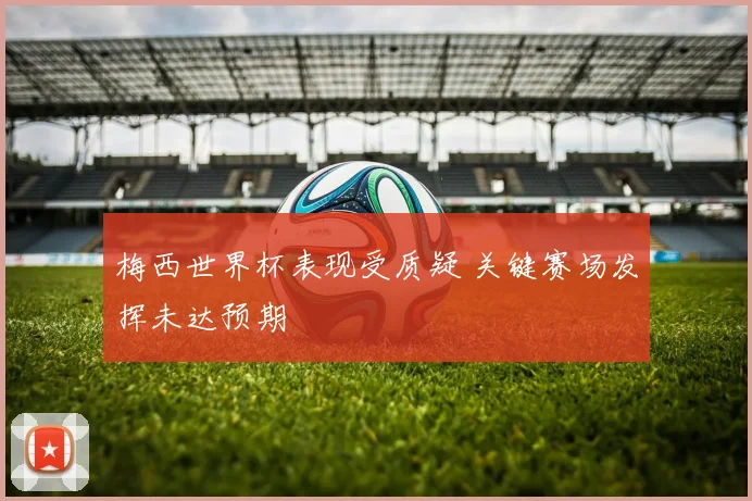 梅西世界杯表现受质疑 关键赛场发挥未达预期